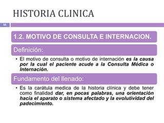 HISTORIA CLINICA
56
1.2. MOTIVO DE CONSULTA E INTERNACION.
Definición:
• El motivo de consulta o motivo de internación es la causa
por la cual el paciente acude a la Consulta Médica o
Internación.
Fundamento del llenado:
• Es la carátula medica de la historia clínica y debe tener
como finalidad dar, en pocas palabras, una orientación
hacia el aparato o sistema afectado y la evolutividad del
padecimiento.
 