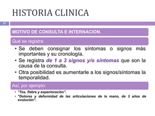 HISTORIA CLINICA
57
MOTIVO DE CONSULTA E INTERNACION.
Qué se registra:
• Se deben consignar los síntomas o signos más
importantes y su cronología.
• Se registra de 1 a 3 signos y/o síntomas que son la
causa de la consulta.
• Otra posibilidad es aumentarle a los signos/síntomas la
temporalidad.
Así, por ejemplo:
• "Tos, fiebre y expectoración”.
• "Dolores y deformidad de las articulaciones de la mano, de 3 años de
evolución“.
 