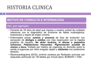 HISTORIA CLINICA
58
MOTIVO DE CONSULTA E INTERNACION.
Así, por ejemplo:
• Paciente de 78 años de edad que ingresa a nuestra unidad de cuidados
intensivos con el diagnóstico de síndrome de fallida multiorgánica,
tirotoxicosis y sepsis de origen urinario.
• Enfermedad actual: astenia y anorexia de días de evolución con
sensación de disfagia a sólidos con más repercusión con la ingesta
posterior de líquidos. No dolor torácico, si disnea a pequeños
esfuerzos. Palpitaciones frecuentes. Pigmentación azulada de
manos y boca. Visitado por médico de urgencias en domicilio quien lo
remite a urgencias por ritmo irregular rápido y sibilantes con predominio
derecho.
• Electrocardiograma (ECG): arritmia cardiaca por fibrilación auricular con
respuesta ventricular de 130 latidos por minuto (lpm). BCBDHH + HSA.
 