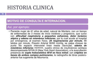 HISTORIA CLINICA
59
MOTIVO DE CONSULTA E INTERNACION.
Así, por ejemplo:
• Paciente mujer de 41 años de edad, natural de Montero, con un tiempo
de enfermedad de 3 meses de inicio insidioso y progresivo, que curso
con dificultad respiratoria a pequeños esfuerzos, dolor toráxico
atípico y edema en miembros inferiores, por lo cual acude al hospital
por emergencia, al examen físico, 24 respiraciones por minuto, 90
latidos por minuto, Presión Arterial 90/60 mmHg, se palpa choque de
punta 5to espacio intercostal línea media clavicular, edema de
miembros inferiores ++/++++, cuadro clínico de insuficiencia cardiaca
descompensada NYHA III (New York Heart Association), a la auscultación
presencia de soplo holosistólico III/VI en foco mitral, con crépitos en
bases de ambos campos pulmonares, la radiografía de tórax postero-
anterior fue sugerente de Neumonía.
 