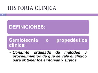 6
DEFINICIONES:
Semiotecnia o propedéutica
clínica:
• Conjunto ordenado de métodos y
procedimientos de que se vale el clínico
para obtener los síntomas y signos.
HISTORIA CLINICA
 