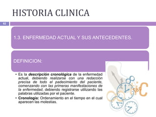 HISTORIA CLINICA
62
1.3. ENFERMEDAD ACTUAL Y SUS ANTECEDENTES.
DEFINICION:
• Es la descripción cronológica de la enfermedad
actual, debiendo realizarse con una redacción
precisa de todo el padecimiento del paciente,
comenzando con las primeras manifestaciones de
la enfermedad, debiendo registrarse utilizando las
palabras utilizadas por el paciente.
• Cronología: Ordenamiento en el tiempo en el cual
aparecen las molestias.
 