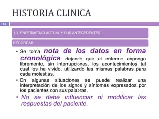 HISTORIA CLINICA
63
1.3. ENFERMEDAD ACTUAL Y SUS ANTECEDENTES.
RECORDAR:
• Se toma nota de los datos en forma
cronológica, dejando que el enfermo exponga
libremente, sin interrupciones, los acontecimientos tal
cual los ha vivido, utilizando las mismas palabras para
cada molestias.
• En algunas situaciones se puede realizar una
interpretación de los signos y síntomas expresados por
los pacientes con sus palabras.
• No se debe influenciar ni modificar las
respuestas del paciente.
 