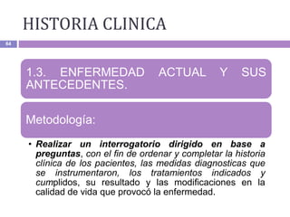 HISTORIA CLINICA
64
1.3. ENFERMEDAD ACTUAL Y SUS
ANTECEDENTES.
Metodología:
• Realizar un interrogatorio dirigido en base a
preguntas, con el fin de ordenar y completar la historia
clínica de los pacientes, las medidas diagnosticas que
se instrumentaron, los tratamientos indicados y
cumplidos, su resultado y las modificaciones en la
calidad de vida que provocó la enfermedad.
 