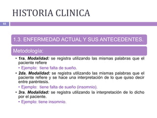 HISTORIA CLINICA
65
1.3. ENFERMEDAD ACTUAL Y SUS ANTECEDENTES.
Metodología:
• 1ra. Modalidad: se registra utilizando las mismas palabras que el
paciente refiere
• Ejemplo: tiene falta de sueño.
• 2da. Modalidad: se registra utilizando las mismas palabras que el
paciente refiere y se hace una interpretación de lo que quiso decir
entre paréntesis.
• Ejemplo: tiene falta de sueño (insomnio).
• 3ra. Modalidad: se registra utilizando la interpretación de lo dicho
por el paciente.
• Ejemplo: tiene insomnio.
 