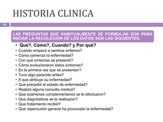 HISTORIA CLINICA
66
LAS PREGUNTAS QUE HABITUALMENTE SE FORMULAN SON PARA
INICIAR LA RECOLECION DE LOS DATOS SON LAS SIGUIENTES:
• Que?, Cómo?, Cuando? y Por qué?
• Cuando empezó a sentirse enfermo?
• Cómo comenzó la enfermedad?
• Con que síntomas se presentó?
• Cómo evolucionaron estos síntomas?
• Es la primera vez que se presentan?
• Tuvo algo parecido antes?
• A que atribuye su enfermedad?
• Que precedió al estado de enfermedad?
• Realizó alguna consulta medica?
• Que exámenes complementarios se le efectuaron?
• Que diagnósticos se le realizaron?
• Que tratamiento recibió?
• Que repercusión general ha provocado la enfermedad?
 
