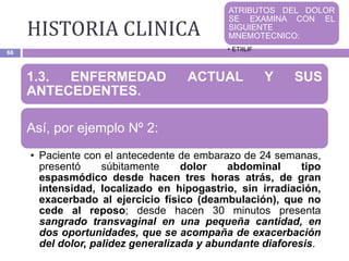 HISTORIA CLINICA
68
1.3. ENFERMEDAD ACTUAL Y SUS
ANTECEDENTES.
Así, por ejemplo Nº 2:
• Paciente con el antecedente de embarazo de 24 semanas,
presentó súbitamente dolor abdominal tipo
espasmódico desde hacen tres horas atrás, de gran
intensidad, localizado en hipogastrio, sin irradiación,
exacerbado al ejercicio físico (deambulación), que no
cede al reposo; desde hacen 30 minutos presenta
sangrado transvaginal en una pequeña cantidad, en
dos oportunidades, que se acompaña de exacerbación
del dolor, palidez generalizada y abundante diaforesis.
ATRIBUTOS DEL DOLOR
SE EXAMINA CON EL
SIGUIENTE
MNEMOTECNICO:
• ETIILIF
 