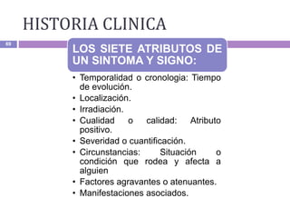 HISTORIA CLINICA
69
LOS SIETE ATRIBUTOS DE
UN SINTOMA Y SIGNO:
• Temporalidad o cronologia: Tiempo
de evolución.
• Localización.
• Irradiación.
• Cualidad o calidad: Atributo
positivo.
• Severidad o cuantificación.
• Circunstancias: Situación o
condición que rodea y afecta a
alguien
• Factores agravantes o atenuantes.
• Manifestaciones asociados.
 