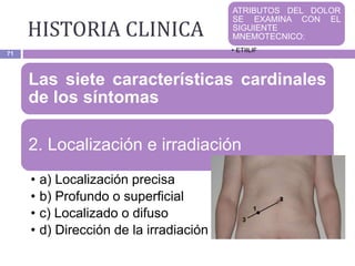 HISTORIA CLINICA
71
Las siete características cardinales
de los síntomas
2. Localización e irradiación
• a) Localización precisa
• b) Profundo o superficial
• c) Localizado o difuso
• d) Dirección de la irradiación
ATRIBUTOS DEL DOLOR
SE EXAMINA CON EL
SIGUIENTE
MNEMOTECNICO:
• ETIILIF
 