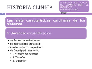 HISTORIA CLINICA
73
Las siete características cardinales de los
síntomas
4. Severidad o cuantificación
• a) Forma de instauración
• b) Intensidad o gravedad
• c) Alteración o incapacidad
• d) Descripción numérica
• i. Número de eventos
• ii. Tamaño
• iii. Volumen
ATRIBUTOS DEL DOLOR
SE EXAMINA CON EL
SIGUIENTE
MNEMOTECNICO:
• ETIILIF
 