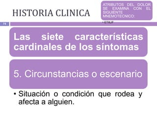 HISTORIA CLINICA
74
Las siete características
cardinales de los síntomas
5. Circunstancias o escenario
• Situación o condición que rodea y
afecta a alguien.
ATRIBUTOS DEL DOLOR
SE EXAMINA CON EL
SIGUIENTE
MNEMOTECNICO:
• ETIILIF
 