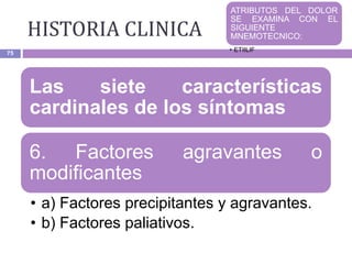 HISTORIA CLINICA
75
Las siete características
cardinales de los síntomas
6. Factores agravantes o
modificantes
• a) Factores precipitantes y agravantes.
• b) Factores paliativos.
ATRIBUTOS DEL DOLOR
SE EXAMINA CON EL
SIGUIENTE
MNEMOTECNICO:
• ETIILIF
 
