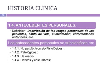 HISTORIA CLINICA
79
1.4. ANTECEDENTES PERSONALES.
• Definición: Descripción de los rasgos personales de los
pacientes, estilo de vida, alimentación, enfermedades
anteriores, etc.
Los antecedentes personales se subclasifican en:
• 1.4.1. No patológicos y/o Fisiológicos:
• 1.4.2. Patológicos :
• 1.4.3. De medio:
• 1.4.4. Hábitos y costumbres:
 