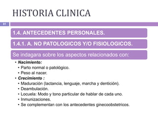 HISTORIA CLINICA
81
1.4. ANTECEDENTES PERSONALES.
1.4.1. A. NO PATOLOGICOS Y/O FISIOLOGICOS.
Se indagara sobre los aspectos relacionados con:
• Nacimiento:
• Parto normal o patológico.
• Peso al nacer.
• Crecimiento :
• Maduración (lactancia, lenguaje, marcha y dentición).
• Deambulación.
• Locuela: Modo y tono particular de hablar de cada uno.
• Inmunizaciones.
• Se complementan con los antecedentes ginecoobstetricos.
 