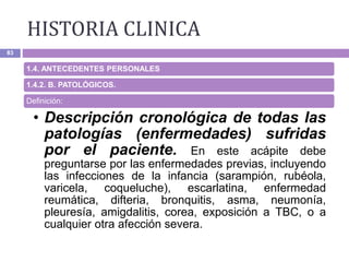 HISTORIA CLINICA
83
1.4. ANTECEDENTES PERSONALES
1.4.2. B. PATOLÓGICOS.
Definición:
• Descripción cronológica de todas las
patologías (enfermedades) sufridas
por el paciente. En este acápite debe
preguntarse por las enfermedades previas, incluyendo
las infecciones de la infancia (sarampión, rubéola,
varicela, coqueluche), escarlatina, enfermedad
reumática, difteria, bronquitis, asma, neumonía,
pleuresía, amigdalitis, corea, exposición a TBC, o a
cualquier otra afección severa.
 
