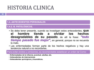 HISTORIA CLINICA
84
1.4. ANTECEDENTES PERSONALES
1.4.2. B. PATOLÓGICOS.
• Se debe tener presente, cuando se investigan estos antecedentes, que
el hombre tiende a olvidar los hechos
desagradables de su pasado, de allí la frase: "todo
tiempo pasado fue mejor", en general, porque no se recuerda
lo malo.
• Las enfermedades forman parte de los hechos negativos y hay una
tendencia natural a no recordarlas.
Para evitar olvidos u omisiones, es recomendable establecer un orden tal Como:
• Enfermedades de la infancia, juventud, adultez, etc.
• Antecedentes de internaciones
• Antecedentes quirúrgicos y traumáticos.
 
