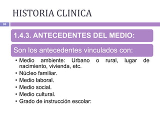 HISTORIA CLINICA
86
1.4.3. ANTECEDENTES DEL MEDIO:
Son los antecedentes vinculados con:
• Medio ambiente: Urbano o rural, lugar de
nacimiento, vivienda, etc.
• Núcleo familiar.
• Medio laboral.
• Medio social.
• Medio cultural.
• Grado de instrucción escolar:
 