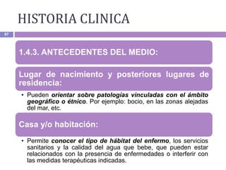 HISTORIA CLINICA
87
1.4.3. ANTECEDENTES DEL MEDIO:
Lugar de nacimiento y posteriores lugares de
residencia:
• Pueden orientar sobre patologías vinculadas con el ámbito
geográfico o étnico. Por ejemplo: bocio, en las zonas alejadas
del mar, etc.
Casa y/o habitación:
• Permite conocer el tipo de hábitat del enfermo, los servicios
sanitarios y la calidad del agua que bebe, que pueden estar
relacionados con la presencia de enfermedades o interferir con
las medidas terapéuticas indicadas.
 