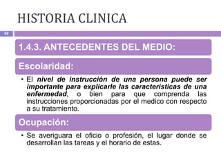HISTORIA CLINICA
89
1.4.3. ANTECEDENTES DEL MEDIO:
Escolaridad:
• El nivel de instrucción de una persona puede ser
importante para explicarle las características de una
enfermedad, o bien para que comprenda las
instrucciones proporcionadas por el medico con respecto
a su tratamiento.
Ocupación:
• Se averiguara el oficio o profesión, el lugar donde se
desarrollan las tareas y el horario de estas.
 