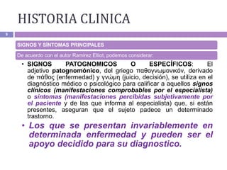 HISTORIA CLINICA
9
SIGNOS Y SÍNTOMAS PRINCIPALES
De acuerdo con el autor Ramirez Elliot, podemos considerar:
• SIGNOS PATOGNOMICOS O ESPECÍFICOS: El
adjetivo patognomónico, del griego παθογνωμονικόν, derivado
de πάθος (enfermedad) y γνώμη (juicio, decisión), se utiliza en el
diagnóstico médico o psicológico para calificar a aquellos signos
clínicos (manifestaciones comprobables por el especialista)
o síntomas (manifestaciones percibidas subjetivamente por
el paciente y de las que informa al especialista) que, si están
presentes, aseguran que el sujeto padece un determinado
trastorno.
• Los que se presentan invariablemente en
determinada enfermedad y pueden ser el
apoyo decidido para su diagnostico.
 