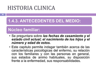 HISTORIA CLINICA
90
1.4.3. ANTECEDENTES DEL MEDIO:
Núcleo familiar:
• Se preguntara sobre las fechas de casamiento y el
estado civil actual; el nacimiento de los hijos y el
número y edad de estos.
• Este capitulo permite indagar también acerca de las
características psicológicas del enfermo, su relación
con los familiares y con las personas en general,
sus estados de animo habituales, su disposición
frente a la enfermedad, sus responsabilidades.
 
