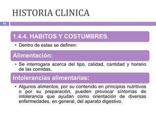 HISTORIA CLINICA
93
1.4.4. HABITOS Y COSTUMBRES.
• Dentro de estas se definen:
Alimentación:
• Se interrogara acerca del tipo, calidad, cantidad y horario
de las comidas.
Intolerancias alimentarias:
• Algunos alimentos, por su contenido en principios nutritivos
o por su preparación, pueden provocar síntomas de
intolerancia que ayudan como orientación de diversas
enfermedades, en general, del aparato digestivo.
 