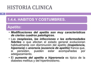HISTORIA CLINICA
94
1.4.4. HABITOS Y COSTUMBRES.
Apetito:
• Modificaciones del apetito son muy características
de ciertos cuadros patológicos.
• Las neoplasias, las infecciones v las enfermedades
febriles o que afectan el estado general evolucionan
habitualmente con disminución del apetito (inapetencia,
hiporexia) o anorexia (ausencia de apetito) franca que,
si persisten, pueden estar acompañadas por
adelgazamiento.
• El aumento del apetito o hiperorexia es típico de la
diabetes mellitus y del hipertiroidismo.
 