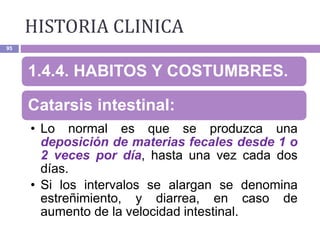 HISTORIA CLINICA
95
1.4.4. HABITOS Y COSTUMBRES.
Catarsis intestinal:
• Lo normal es que se produzca una
deposición de materias fecales desde 1 o
2 veces por día, hasta una vez cada dos
días.
• Si los intervalos se alargan se denomina
estreñimiento, y diarrea, en caso de
aumento de la velocidad intestinal.
 