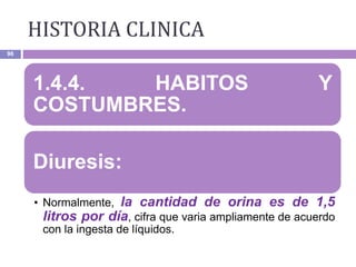 HISTORIA CLINICA
96
1.4.4. HABITOS Y
COSTUMBRES.
Diuresis:
• Normalmente, la cantidad de orina es de 1,5
litros por día, cifra que varia ampliamente de acuerdo
con la ingesta de líquidos.
 