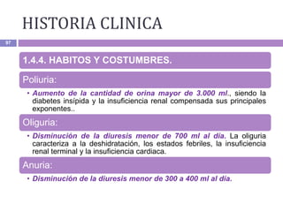 HISTORIA CLINICA
97
1.4.4. HABITOS Y COSTUMBRES.
Poliuria:
• Aumento de la cantidad de orina mayor de 3.000 ml., siendo la
diabetes insípida y la insuficiencia renal compensada sus principales
exponentes..
Oliguria:
• Disminución de la diuresis menor de 700 ml al día. La oliguria
caracteriza a la deshidratación, los estados febriles, la insuficiencia
renal terminal y la insuficiencia cardiaca.
Anuria:
• Disminución de la diuresis menor de 300 a 400 ml al día.
 