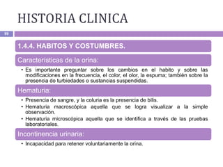HISTORIA CLINICA
99
1.4.4. HABITOS Y COSTUMBRES.
Características de la orina:
• Es importante preguntar sobre los cambios en el habito y sobre las
modificaciones en la frecuencia, el color, el olor, la espuma; también sobre la
presencia do turbiedades o sustancias suspendidas.
Hematuria:
• Presencia de sangre, y la coluria es la presencia de bilis.
• Hematuria macroscópica aquella que se logra visualizar a la simple
observación.
• Hematuria microscópica aquella que se identifica a través de las pruebas
laboratoriales.
Incontinencia urinaria:
• Incapacidad para retener voluntariamente la orina.
 