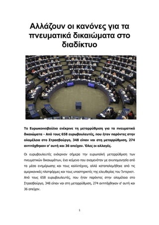 1
Αλλάζουν οι κανόνες για τα
πνευματικά δικαιώματα στο
διαδίκτυο
Το Ευρωκοινοβούλιο ενέκρινε τη μεταρρύθμιση για τα πνευματικά
δικαιώματα - Από τους 658 ευρωβουλευτές, που ήταν παρόντες στην
ολομέλεια στο Στρασβούργο, 348 είπαν ναι στη μεταρρύθμιση, 274
αντιτάχθηκαν σ’ αυτή και 36 απείχαν. Όλες οι αλλαγές.
Οι ευρωβουλευτές ενέκριναν σήμερα την ευρωπαϊκή μεταρρύθμιση των
πνευματικών δικαιωμάτων, ένα κείμενο που αναμενόταν με ανυπομονησία από
τα μέσα ενημέρωσης και τους καλλιτέχνες, αλλά καταπολεμήθηκε από τις
αμερικανικές πλατφόρμες και τους υποστηρικτές της ελευθερίας του Ίντερνετ.
Από τους 658 ευρωβουλευτές, που ήταν παρόντες στην ολομέλεια στο
Στρασβούργο, 348 είπαν ναι στη μεταρρύθμιση, 274 αντιτάχθηκαν σ' αυτή και
36 απείχαν.
 