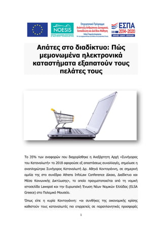 1
Απάτες στο διαδίκτυο: Πώς
μεμονωμένα ηλεκτρονικά
καταστήματα εξαπατούν τους
πελάτες τους
Το 35% των αναφορών που διαχειρίσθηκε η Ανεξάρτητη Αρχή «Συνήγορος
του Καταναλωτή» το 2018 αφορούσε εξ αποστάσεως συναλλαγές, σημείωσε η
αναπληρώτρια Συνήγορος Καταναλωτή Δρ. Αθηνά Κοντογιάννη, σε σημερινή
ομιλία της στο συνέδριο Athens InfoLaw Conference Δίκαιο, Διαδίκτυο και
Μέσα Κοινωνικής Δικτύωσης», το οποίο πραγματοποιείται από τη νομική
ιστοσελίδα Lawspot και την Ευρωπαϊκή Ένωση Νέων Νομικών Ελλάδας (ELSA
Greece) στο Πολεμικό Μουσείο.
Όπως είπε η κυρία Κοντογιάννη: «οι συνθήκες της οικονομικής κρίσης
καθιστούν τους καταναλωτές πιο επιρρεπείς σε παραπλανητικές προσφορές
 