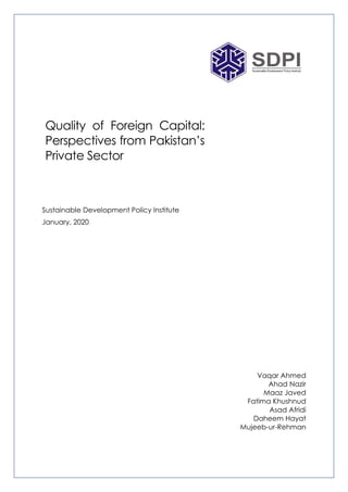 Quality of Foreign Capital:
Perspectives from Pakistan’s
Private Sector
Sustainable Development Policy Institute
January, 2020
Vaqar Ahmed
Ahad Nazir
Maaz Javed
Fatima Khushnud
Asad Afridi
Daheem Hayat
Mujeeb-ur-Rehman
 