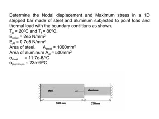 Determine the Nodal displacement and Maximum stress in a 1D
stepped bar made of steel and aluminum subjected to point load and
thermal load with the boundary conditions as shown.
To = 200C and Tf = 800C,
Esteel = 2e5 N/mm2
EAl = 0.7e5 N/mm2
Area of steel, Asteel = 1000mm2
Area of aluminum Aal = 500mm2
αsteel = 11.7e-6/0C
αaluminum = 23e-6/0C
 