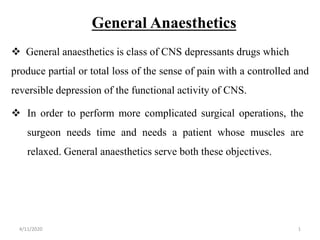 General Anaesthetics
 General anaesthetics is class of CNS depressants drugs which
produce partial or total loss of the sense of pain with a controlled and
reversible depression of the functional activity of CNS.
 In order to perform more complicated surgical operations, the
surgeon needs time and needs a patient whose muscles are
relaxed. General anaesthetics serve both these objectives.
4/11/2020 1
 