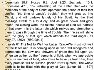  (Jeremiah 30:7; Hosea 6:3; Joel 2:23; Zechariah 10:1;
Ephesians 4:13, 15); refreshing of the Latter Rain.--As the
members of the body of Christ approach the period of their last
conflict, "the time of Jacob's trouble," they will grow up into
Christ, and will partake largely of His Spirit. As the third
message swells to a loud cry, and as great power and glory
attend the closing work, the faithful people of God will partake
of that glory. It is the latter rain which revives and strengthens
them to pass through the time of trouble. Their faces will shine
with the glory of that light which attends the third angel (RH
May 27, 1862) {7BC 984.4}
 (Isaiah 61:11.) Not to Wait for Latter Rain.--We must not wait
for the latter rain. It is coming upon all who will recognize and
appropriate the dew and showers of grace that fall upon us.
When we gather up the fragments of light, when we appreciate
the sure mercies of God, who loves to have us trust Him, then
every promise will be fulfilled. [Isaiah 61:11 quoted.] The whole
earth is to be filled with the glory of God (Letter 151, 1897)
 