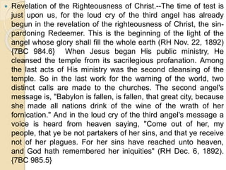  Revelation of the Righteousness of Christ.--The time of test is
just upon us, for the loud cry of the third angel has already
begun in the revelation of the righteousness of Christ, the sin-
pardoning Redeemer. This is the beginning of the light of the
angel whose glory shall fill the whole earth (RH Nov. 22, 1892)
{7BC 984.6} When Jesus began His public ministry, He
cleansed the temple from its sacrilegious profanation. Among
the last acts of His ministry was the second cleansing of the
temple. So in the last work for the warning of the world, two
distinct calls are made to the churches. The second angel's
message is, "Babylon is fallen, is fallen, that great city, because
she made all nations drink of the wine of the wrath of her
fornication." And in the loud cry of the third angel's message a
voice is heard from heaven saying, "Come out of her, my
people, that ye be not partakers of her sins, and that ye receive
not of her plagues. For her sins have reached unto heaven,
and God hath remembered her iniquities" (RH Dec. 6, 1892).
{7BC 985.5}
 