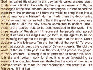 God has called His church in this day, as He called ancient Israel,
to stand as a light in the earth. By the mighty cleaver of truth, the
messages of the first, second, and third angels, He has separated
them from the churches and from the world to bring them into a
sacred nearness to Himself. He has made them the depositaries
of His law and has committed to them the great truths of prophecy
for this time. Like the holy oracles committed to ancient Israel,
these are a sacred trust to be communicated to the world. The
three angels of Revelation 14 represent the people who accept
the light of God's messages and go forth as His agents to sound
the warning throughout the length and breadth of the earth. Christ
declares to His followers: "Ye are the light of the world." To every
soul that accepts Jesus the cross of Calvary speaks: "Behold the
worth of the soul: 'Go ye into all the world, and preach the gospel
to every creature.'" Nothing is to be permitted to hinder this work.
It is the all-important work for time; it is to be far-reaching as
eternity. The love that Jesus manifested for the souls of men in the
sacrifice which He made for their redemption, will actuate all His
followers. {5T 455.2}
 