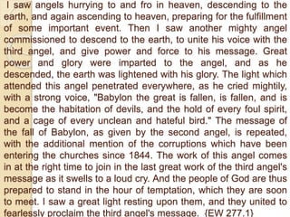 I saw angels hurrying to and fro in heaven, descending to the
earth, and again ascending to heaven, preparing for the fulfillment
of some important event. Then I saw another mighty angel
commissioned to descend to the earth, to unite his voice with the
third angel, and give power and force to his message. Great
power and glory were imparted to the angel, and as he
descended, the earth was lightened with his glory. The light which
attended this angel penetrated everywhere, as he cried mightily,
with a strong voice, "Babylon the great is fallen, is fallen, and is
become the habitation of devils, and the hold of every foul spirit,
and a cage of every unclean and hateful bird." The message of
the fall of Babylon, as given by the second angel, is repeated,
with the additional mention of the corruptions which have been
entering the churches since 1844. The work of this angel comes
in at the right time to join in the last great work of the third angel's
message as it swells to a loud cry. And the people of God are thus
prepared to stand in the hour of temptation, which they are soon
to meet. I saw a great light resting upon them, and they united to
fearlessly proclaim the third angel's message. {EW 277.1}
 