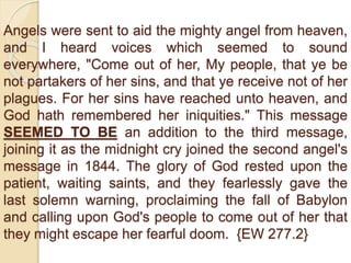 Angels were sent to aid the mighty angel from heaven,
and I heard voices which seemed to sound
everywhere, "Come out of her, My people, that ye be
not partakers of her sins, and that ye receive not of her
plagues. For her sins have reached unto heaven, and
God hath remembered her iniquities." This message
SEEMED TO BE an addition to the third message,
joining it as the midnight cry joined the second angel's
message in 1844. The glory of God rested upon the
patient, waiting saints, and they fearlessly gave the
last solemn warning, proclaiming the fall of Babylon
and calling upon God's people to come out of her that
they might escape her fearful doom. {EW 277.2}
 