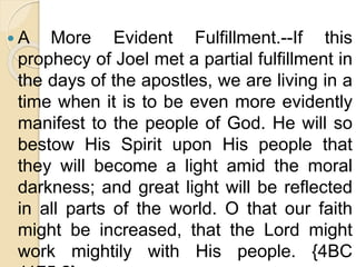  A More Evident Fulfillment.--If this
prophecy of Joel met a partial fulfillment in
the days of the apostles, we are living in a
time when it is to be even more evidently
manifest to the people of God. He will so
bestow His Spirit upon His people that
they will become a light amid the moral
darkness; and great light will be reflected
in all parts of the world. O that our faith
might be increased, that the Lord might
work mightily with His people. {4BC
 