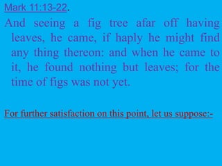 Mark 11:13-22.
And seeing a fig tree afar off having
leaves, he came, if haply he might find
any thing thereon: and when he came to
it, he found nothing but leaves; for the
time of figs was not yet.
For further satisfaction on this point, let us suppose:-
 