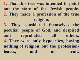 1. That this tree was intended to point
out the state of the Jewish people.
2. They made a profession of the true
religion.
3. They considered themselves the
peculiar people of God, and despised
and reprobated all others.
4. They were only hypocrites, having
nothing of religion but the profession-
leaves, and no fruit.
 