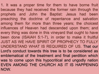 1. It was a proper time for them to have borne fruit
because they had received the former rain through the
prophets and John the Baptist: Jesus had been
preaching the doctrine of repentance and salvation
among them for more than three years; the choicest
influences of Heaven had descended upon them; and
every thing was done in this vineyard that ought to have
been done (ISAIAH 5:1-7), in order to make it fruitful
JUST AS WE HAVE SPIRIT OF PROPHECY TO FULLY
UNDERSTAND WHAT IS REQUIRED OF US. That our
Lord's conduct towards this tree is to be considered as
emblematical of the treatment and final perdition which
was to come upon this hypocritical and ungodly nation
EVEN AMONG THE CHURCH AS IT IS HAPPENING
NOW.
 