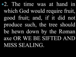2. The time was at hand in
which God would require fruit,
good fruit; and, if it did not
produce such, the tree should
be hewn down by the Roman
axe OR WE BE SIFTED AND
MISS SEALING.
 