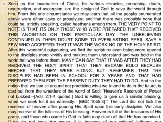  Such as the incarnation of Christ; his various miracles, preaching, death,
resurrection, and ascension; are the design of God to save the world through
him. From this one circumstance we may learn that all the people enumerated
above were either Jews or proselytes; and that there was probably none that
could be, strictly speaking, called heathens among them. THE VERY POINT TO
NOTE IS THAT, ITS ONLY THOSE WHO WERE PREPARED THAT RECEIVED
THIS ANOINTING ON THIS PARTICULAR DAY, THE UNBELIEVING
CONTINUED IN THEIR DOUBT SOME TO EVERLASTING PERIL SAVE A
FEW WHO ACCEPTED THAT IT WAS THE WORKING OF THE HOLY SPIRIT.
After this wonderful outpouring, we find the scripture even being more opened
to the disciples more vividly and making them understand and wax bold in the
work that was before them. MANY CAN SAY THAT IT WAS AFTER THEY HAD
RECEIVED THE HOLY SPIRIT THAT THEY BECAME BOLD BECAUSE
BEFORE THAT THEY WERE HIDING. BUT REMEMBER THAT THE
DISCIPLES HAD BEEN IN SCHOOL FOR 3 YEARS AND THAT HAD
PREPARED THEM FOR THE PRESENT DUTY THEY HAD TO DO. And so the
notion that we can sit around not practicing what we intend to do in the future, is
cast out from the wrestlers of the word of God: “Heaven's Reservoir of Power
not Locked.--[Acts 2:1-4 quoted.] God is willing to give us a similar blessing,
when we seek for it as earnestly. {6BC 1055.3}.” The Lord did not lock the
reservoir of heaven after pouring His Spirit upon the early disciples. We also
may receive of the fullness of His blessing. Heaven is full of the treasures of His
grace, and those who come to God in faith may claim all that He has promised.
 
