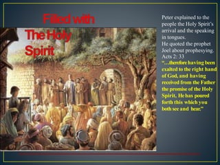 Peter explained to the
people the Holy Spirit’s
arrival and the speaking
in tongues.
He quoted the prophet
Joel about prophesying.
Acts 2: 33
“…thereforehaving been
exalted to the right hand
of God, and having
received from the Father
the promise of the Holy
Spirit, Hehas poured
forth this which you
both see and hear.”
 
