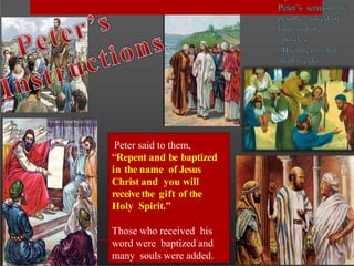 Peter said to them,
“Repent and be baptized
in the name of Jesus
Christ and you will
receive the gift of the
Holy Spirit.”
Those who received his
word were baptized and
many souls were added.
 