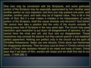 One man may be conversant with the Scriptures, and some particular
portion of the Scripture may be especially appreciated by him; another sees
another portion as very important, and thus one may present one point, and
another, another point, and both may be of highest value. This is all in the
order of God. But if a man makes a mistake in his interpretation of some
portion of the Scripture, shall this cause diversity and disunion? God forbid.
We cannot then take a position that the unity of the church consists in
viewing every text of Scripture in the very same light. The church may pass
resolution upon resolution to put down all disagreement of opinions, but we
cannot force the mind and will, and thus root out disagreement. These
resolutions may conceal the discord, but they cannot quench it and establish
perfect agreement. Nothing can perfect unity in the church but the spirit of
Christlike forbearance. Satan can sow discord; Christ alone can harmonize
the disagreeing elements. Then let every soul sit down in Christ's school and
learn of Christ, who declares Himself to be meek and lowly of heart. Christ
says that if we learn of Him, worries will cease and we shall find rest to our
souls. {11MR 266.1}
 